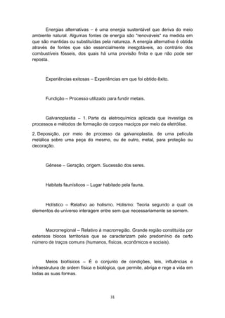 Energias alternativas – é uma energia sustentável que deriva do meio
ambiente natural. Algumas fontes de energia são "renováveis" na medida em
que são mantidas ou substituídas pela natureza. A energia alternativa é obtida
através de fontes que são essencialmente inesgotáveis, ao contrário dos
combustíveis fósseis, dos quais há uma provisão finita e que não pode ser
reposta.

Experiências exitosas – Experiências em que foi obtido êxito.

Fundição – Processo utilizado para fundir metais.

Galvanoplastia – 1. Parte da eletroquímica aplicada que investiga os
processos e métodos de formação de corpos maciços por meio da eletrólise.
2. Deposição, por meio de processo da galvanoplastia, de uma película
metálica sobre uma peça do mesmo, ou de outro, metal, para proteção ou
decoração.

Gênese – Geração, origem. Sucessão dos seres.

Habitats faunísticos – Lugar habitado pela fauna.

Holístico – Relativo ao holismo. Holismo: Teoria segundo a qual os
elementos do universo interagem entre sem que necessariamente se somem.

Macrorregional – Relativo à macrorregião. Grande região constituída por
extensos blocos territoriais que se caracterizam pelo predomínio de certo
número de traços comuns (humanos, físicos, econômicos e sociais).

Meios biofísicos – É o conjunto de condições, leis, influências e
infraestrutura de ordem física e biológica, que permite, abriga e rege a vida em
todas as suas formas.

31

 