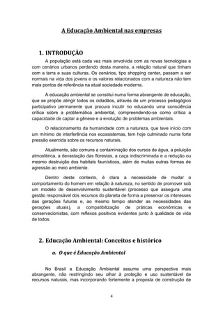 A Educação Ambiental nas empresas

1. INTRODUÇÃO
A população está cada vez mais envolvida com as novas tecnologias e
com cenários urbanos perdendo desta maneira, a relação natural que tinham
com a terra e suas culturas. Os cenários, tipo shopping center, passam a ser
normais na vida dos jovens e os valores relacionados com a natureza não tem
mais pontos de referência na atual sociedade moderna.
A educação ambiental se constitui numa forma abrangente de educação,
que se propõe atingir todos os cidadãos, através de um processo pedagógico
participativo permanente que procura incutir no educando uma consciência
crítica sobre a problemática ambiental, compreendendo-se como crítica a
capacidade de captar a gênese e a evolução de problemas ambientais.
O relacionamento da humanidade com a natureza, que teve início com
um mínimo de interferência nos ecossistemas, tem hoje culminado numa forte
pressão exercida sobre os recursos naturais.
Atualmente, são comuns a contaminação dos cursos de água, a poluição
atmosférica, a devastação das florestas, a caça indiscriminada e a redução ou
mesmo destruição dos habitats faunísticos, além de muitas outras formas de
agressão ao meio ambiente.
Dentro deste contexto, é clara a necessidade de mudar o
comportamento do homem em relação à natureza, no sentido de promover sob
um modelo de desenvolvimento sustentável (processo que assegura uma
gestão responsável dos recursos do planeta de forma a preservar os interesses
das gerações futuras e, ao mesmo tempo atender as necessidades das
gerações atuais), a compatibilização de práticas econômicas e
conservacionistas, com reflexos positivos evidentes junto à qualidade de vida
de todos.

2. Educação Ambiental: Conceitos e histórico
a. O que é Educação Ambiental
No Brasil a Educação Ambiental assume uma perspectiva mais
abrangente, não restringindo seu olhar à proteção e uso sustentável de
recursos naturais, mas incorporando fortemente a proposta de construção de
4

 