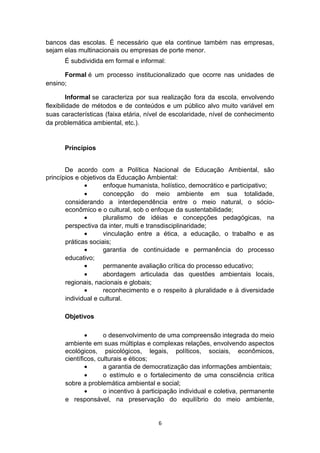 bancos das escolas. É necessário que ela continue também nas empresas,
sejam elas multinacionais ou empresas de porte menor.
É subdividida em formal e informal:
Formal é um processo institucionalizado que ocorre nas unidades de
ensino;
Informal se caracteriza por sua realização fora da escola, envolvendo
flexibilidade de métodos e de conteúdos e um público alvo muito variável em
suas características (faixa etária, nível de escolaridade, nível de conhecimento
da problemática ambiental, etc.).

Princípios
De acordo com a Política Nacional de Educação Ambiental, são
princípios e objetivos da Educação Ambiental:
•
enfoque humanista, holístico, democrático e participativo;
•
concepção do meio ambiente em sua totalidade,
considerando a interdependência entre o meio natural, o sócioeconômico e o cultural, sob o enfoque da sustentabilidade;
•
pluralismo de idéias e concepções pedagógicas, na
perspectiva da inter, multi e transdisciplinaridade;
•
vinculação entre a ética, a educação, o trabalho e as
práticas sociais;
•
garantia de continuidade e permanência do processo
educativo;
•
permanente avaliação crítica do processo educativo;
•
abordagem articulada das questões ambientais locais,
regionais, nacionais e globais;
•
reconhecimento e o respeito à pluralidade e à diversidade
individual e cultural.
Objetivos
•
o desenvolvimento de uma compreensão integrada do meio
ambiente em suas múltiplas e complexas relações, envolvendo aspectos
ecológicos, psicológicos, legais, políticos, sociais, econômicos,
científicos, culturais e éticos;
•
a garantia de democratização das informações ambientais;
•
o estímulo e o fortalecimento de uma consciência crítica
sobre a problemática ambiental e social;
•
o incentivo à participação individual e coletiva, permanente
e responsável, na preservação do equilíbrio do meio ambiente,

6

 
