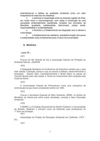 entendendo-se a defesa da qualidade ambiental como um valor
inseparável do exercício da cidadania;
•
o estímulo à cooperação entre as diversas regiões do País,
em níveis micro e macrorregionais, com vistas à construção de uma
sociedade ambientalmente equilibrada, fundada nos princípios da
liberdade, igualdade, solidariedade, democracia, justiça social,
responsabilidade e sustentabilidade;
•
o fomento e o fortalecimento da integração com a ciência e
a tecnologia;
•
o fortalecimento da cidadania, autodeterminação dos povos
e solidariedade como fundamentos para o futuro da humanidade.

b. Histórico
- anos 70 1971
Cria-se em Rio Grande do Sul a associação Gaúcha de Proteção ao
Ambiente Natural . AGAPAN
1972
A Delegação Brasileira na Conferência de Estocolmo declara que o pais
está “aberto a poluição, porque o que se precisa é dólares, desenvolvimento e
empregos” . Apesar disto, contraditoriamente o Brasil lidera os países do
Terceiro Mundo para não aceitar a Teoria do Crescimento Zero proposta pelo
Clube de Roma
1972
A Universidade Federal de Pernambuco inicia uma campanha de
reintrodução do pau brasil considerado extinto em 1920.
1973
Cria-se a Secretaria Especial do Meio Ambiente, SEMA, no âmbito do
Ministério do Interior,que entre outras atividades, começa a fazer Educação
Ambiental
1976
A SEMA e a Fundação Educacional do Distrito Federal e a Universidade
de Brasília. Realizam o primeiro curso de Extensão para professores do
1o Grau em Ecologia .
1977
Implantação do Projeto de Educação Ambiental em Ceilândia. (1977 81).
1977

7

 