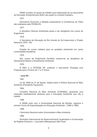 SEMA constitui um grupo de trabalho para elaboração de um documento
de Educação Ambiental para definir seu papel no contexto brasileiro.
1977
Seminários Encontros e debates preparatórios à Conferência de Tbilisi
são realizados pela FEEMA-RJ
1977
A disciplina Ciências Ambientais passa a ser obrigatória nos cursos de
Engenharia.
1978
A Secretaria de Educação de Rio Grande do Sul desenvolve o Projeto
Natureza (1978 - 85)
1978
Criação de cursos voltados para as questões ambientais em varias
universidades brasileiras.
1978
Nos cursos de Engenharia Sanitária inserem-se as disciplinas de
Saneamento Básico e Saneamento Ambiental
1979
O MEC e a CETESB/ SP, publicam o documento “Ecologia uma
Proposta para o Ensino de 1o e 2o Graus.
- anos 80 1981
Lei Nr. 6938 do 31 de Agosto, dispõe sobre a Política Nacional do Meio
Ambiente (Presidente Figueiredo)
1984
Conselho Nacional do Meio Ambiente (CONAMA), apresenta uma
resolução estabelecendo diretrizes para a Educação Ambiental, que não é
tratada.
1986
A SEMA junto com a Universidade Nacional de Brasília, organiza o
primeiro Curso de Especialização em Educação Ambiental . (1986 a 1988)
1986
I Seminário Nacional sobre Universidade e Meio Ambiente
1986
Seminário Internacional de Desenvolvimento Sustentado e Conservação
de Regiões Estuarino – Lacunares (Manguezais) São Paulo
8

 