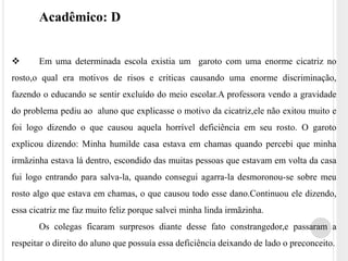 Acadêmico: D 
 Em uma determinada escola existia um garoto com uma enorme cicatriz no 
rosto,o qual era motivos de risos e criticas causando uma enorme discriminação, 
fazendo o educando se sentir excluído do meio escolar.A professora vendo a gravidade 
do problema pediu ao aluno que explicasse o motivo da cicatriz,ele não exitou muito e 
foi logo dizendo o que causou aquela horrível deficiência em seu rosto. O garoto 
explicou dizendo: Minha humilde casa estava em chamas quando percebi que minha 
irmãzinha estava lá dentro, escondido das muitas pessoas que estavam em volta da casa 
fui logo entrando para salva-la, quando consegui agarra-la desmoronou-se sobre meu 
rosto algo que estava em chamas, o que causou todo esse dano.Continuou ele dizendo, 
essa cicatriz me faz muito feliz porque salvei minha linda irmãzinha. 
Os colegas ficaram surpresos diante desse fato constrangedor,e passaram a 
respeitar o direito do aluno que possuía essa deficiência deixando de lado o preconceito. 
 