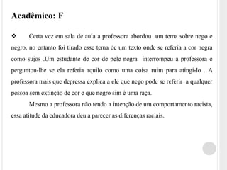Acadêmico: F 
 Certa vez em sala de aula a professora abordou um tema sobre nego e 
negro, no entanto foi tirado esse tema de um texto onde se referia a cor negra 
como sujos .Um estudante de cor de pele negra interrompeu a professora e 
perguntou-lhe se ela referia aquilo como uma coisa ruim para atingi-lo . A 
professora mais que depressa explica a ele que nego pode se referir a qualquer 
pessoa sem extinção de cor e que negro sim é uma raça. 
Mesmo a professora não tendo a intenção de um comportamento racista, 
essa atitude da educadora deu a parecer as diferenças raciais. 
 