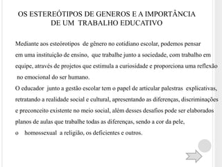 OS ESTEREÓTIPOS DE GENEROS E A IMPORTÂNCIA 
DE UM TRABALHO EDUCATIVO 
Mediante aos esteórotipos de gênero no cotidiano escolar, podemos pensar 
em uma instituição de ensino, que trabalhe junto a sociedade, com trabalho em 
equipe, através de projetos que estimula a curiosidade e proporciona uma reflexão 
no emocional do ser humano. 
O educador junto a gestão escolar tem o papel de articular palestras explicativas, 
retratando a realidade social e cultural, apresentando as diferenças, discriminações 
e preconceito existente no meio social, além desses desafios pode ser elaborados 
planos de aulas que trabalhe todas as diferenças, sendo a cor da pele, 
o homossexual a religião, os deficientes e outros. 
 