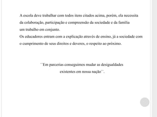 A escola deve trabalhar com todos itens citados acima, porém, ela necessita 
da colaboração, participação e compreensão da sociedade e da família 
um trabalho em conjunto. 
Os educadores entram com a explicação através de ensino, já a sociedade com 
o cumprimento de seus direitos e deveres, o respeito ao próximo. 
´´Em parcerias conseguimos mudar as desigualdades 
existentes em nossa nação``. 
 