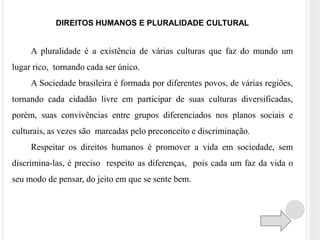 DIREITOS HUMANOS E PLURALIDADE CULTURAL 
A pluralidade é a existência de várias culturas que faz do mundo um 
lugar rico, tornando cada ser único. 
A Sociedade brasileira é formada por diferentes povos, de várias regiões, 
tornando cada cidadão livre em participar de suas culturas diversificadas, 
porém, suas convivências entre grupos diferenciados nos planos sociais e 
culturais, as vezes são marcadas pelo preconceito e discriminação. 
Respeitar os direitos humanos é promover a vida em sociedade, sem 
discrimina-las, é preciso respeito as diferenças, pois cada um faz da vida o 
seu modo de pensar, do jeito em que se sente bem. 
 