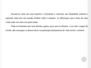 Incentivar cada um com respeito e ensinando a valorizar sua identidade cultural e 
regional, lutar por um mundo melhor onde o respeito as diferenças seja a base de uma 
visão cada vez mais rica para todos. 
Todo ser humano tem seus direitos iguais, pois sem os direitos o ser não é capaz de 
existir, não consegue se desenvolver ou participar plenamente da vida social e cultural. 
 