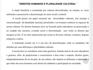 ´´DIREITOS HUMANOS E PLURALIDADE CULTURAL`` 
A nação brasileira é constituída por culturas diversificadas, no entanto, as vezes 
enfrentam o preconceito e discriminação no meio social e cultural. 
A escola possui um papel essencial nas diversidades culturais, trás consigo a 
conscientização da identidade nacional, permitindo o ser humano conhecer as riquezas de 
nossas culturas. Os direitos humanos deve ser buscado pelos educadores na preservação e 
no cuidado dos mesmos, evitando assim a discriminação sem violar os direitos que 
assegura as leis. É no meio educacional que existe as diversas culturas, costumes, dogmas 
religiosos e outros. 
A instituição escolar em si é um alvo de discriminação, onde os estudantes são 
afetados por suas diferenças e pluralidades culturais. 
A escola deve se considerar como uma guerreira, lutando através de seus educadores 
e gestores, afim, de proporcionar e conscientizar o bem estar e respeito, direitos iguais, 
independentemente da cor da pele, de sua cultura, não importa as diferença o importante é 
que todos são seres humanos com direito de cidadania e participação na sociedade. 
 