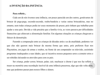 A INVENÇÃO DA INFÂNCIA 
Para refletir... 
Cada um de nós tivemos uma infância, um pouco parecida um dos outros, gostávamos de 
brincar de pega-pega, esconde-esconde, rouba-bandeira e varias outras brincadeiras, mas no 
entanto, nem todas crianças podia ter esses momentos de prazer, pois tinham que trabalhar para 
ajudar a seus pais. Devida a vida precária que a família vivia, as vezes passava por dificuldades 
financeiras que afetavam a alimentação familiar. Em algumas situações as crianças chegavam a 
falecer de desnutrição. 
Fazendo a comparação entre as crianças de décadas atrás e as da atualidade, podemos ver 
que elas não querem mais brincar da mesma forma que antes, pois preferem ficar nos 
Playstation, em jogos de armas e roubos, na frente de um computador ou televisão, assistindo 
programas inadequados a suas idades, que só incentiva nossos pequenos seres a cometer erros e 
ser rebeldes deixando-os atrevidos para com os pais. 
Ser criança, poder correr, brincar, pular, cair, machucar e chorar é que nos faz refletir e 
trazer na memória uma recordação incrível de uma infância prazerosa, algo que não volta atrás, 
mas que podemos passar para nossos filhos e alunos. 
 