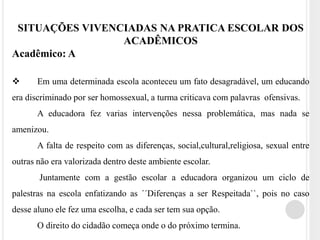 SITUAÇÕES VIVENCIADAS NA PRATICA ESCOLAR DOS 
ACADÊMICOS 
Acadêmico: A 
 Em uma determinada escola aconteceu um fato desagradável, um educando 
era discriminado por ser homossexual, a turma criticava com palavras ofensivas. 
A educadora fez varias intervenções nessa problemática, mas nada se 
amenizou. 
A falta de respeito com as diferenças, social,cultural,religiosa, sexual entre 
outras não era valorizada dentro deste ambiente escolar. 
Juntamente com a gestão escolar a educadora organizou um ciclo de 
palestras na escola enfatizando as ´´Diferenças a ser Respeitada``, pois no caso 
desse aluno ele fez uma escolha, e cada ser tem sua opção. 
O direito do cidadão começa onde o do próximo termina. 
 