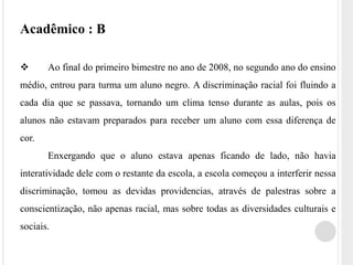 Acadêmico : B 
 Ao final do primeiro bimestre no ano de 2008, no segundo ano do ensino 
médio, entrou para turma um aluno negro. A discriminação racial foi fluindo a 
cada dia que se passava, tornando um clima tenso durante as aulas, pois os 
alunos não estavam preparados para receber um aluno com essa diferença de 
cor. 
Enxergando que o aluno estava apenas ficando de lado, não havia 
interatividade dele com o restante da escola, a escola começou a interferir nessa 
discriminação, tomou as devidas providencias, através de palestras sobre a 
conscientização, não apenas racial, mas sobre todas as diversidades culturais e 
sociais. 
 