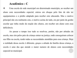 Acadêmico : C 
 Uma escola de rede municipal em determinado município, ao receber um 
aluno com necessidades especial, entrou em choque pelo fato de não ter 
equipamentos e o prédio adaptado para receber este educando. Mas o motivo 
principal não era realmente este, o motivo acima de tudo, era por parte da gestão 
escolar que tinha medo da reação dos alunos, em receber um aluno com essa 
deficiência. 
Ao passar o tempo isso tudo se resolveu, porém, não por atitudes da 
escola, mas sim pelos pais da criança entrar na justiça, onde conseguiram colocar 
seu filho na escola, tendo todas as necessidades atendidas para essa criança. Hoje 
a realidade dessa escola é diferente, graças a atitude da família dessa criança, a 
escola é uma das que atende o maior numero de alunos com necessidades 
especial no municipal. 
 