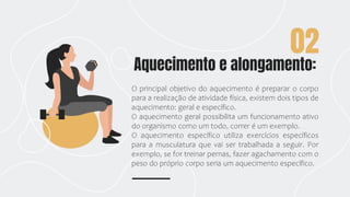 Aquecimento e alongamento:
02
O principal objetivo do aquecimento é preparar o corpo
para a realização de atividade física, existem dois tipos de
aquecimento: geral e específico.
O aquecimento geral possibilita um funcionamento ativo
do organismo como um todo, correr é um exemplo.
O aquecimento específico utiliza exercícios específicos
para a musculatura que vai ser trabalhada a seguir. Por
exemplo, se for treinar pernas, fazer agachamento com o
peso do próprio corpo seria um aquecimento específico.
 