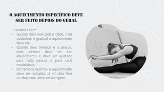 O aquecimento específico deve
ser feito depois do geraL
-- Cuidados a ter:
• Quanto mais avançada a idade, mais
cuidadoso e gradual o aquecimento
deve ser.
• Quanto mais treinada é a pessoa,
mais intenso deve ser seu
aquecimento e deve ser ajustado
para cada pessoa e para cada
modalidade.
• Em tempos quentes o aquecimento
deve ser reduzido, já em dias frios
ou chuvosos, deve ser alongado.
 