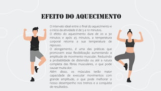 Efeito do aquecimento
O intervalo ideal entre o final do aquecimento e
o início da atividade é de 5 a 10 minutos.
O efeito do aquecimento dura de 20 a 30
minutos e após 45 minutos, a temperatura
corporal retorna a sua temperatura de
repouso.
O alongamento, é uma das práticas que
promovem essa flexibilização aumentando a
amplitude de movimento muscular. Reduzindo
a probabildade de distensão ou até a rutura
completa das fibras musculares, o que pode
causar muita dor.
Além disso, os músculos terão maior
capacidade de executar movimentos com
grande amplitude, o que pode melhorar o
nosso desempenho nos treinos e a conquista
de resultados.
 
