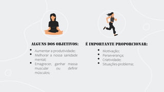 Alguns dos objetivos: É importante proporcionar:
• Motivação;
• Perseverança;
• Criatividade;
• Situações-problema;
• Aumentar a produtividade;
• Melhorar a nossa sanidade
mental;
• Emagrecer, ganhar massa
muscular ou definir
músculos;
 