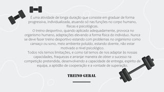 TREINO GERAL
É uma atividade de longa duração que consiste em graduar de forma
progressiva, individualizada, atuando só nas funções no corpo humano,
físicas e psicológicas.
O treino desportivo, quando aplicado adequadamente, provoca no
organismo humano, adaptações elevando a forma física do individuo. Nunca
se deve fazer treino desportivo estando com problemas no organismo como
cansaço ou sono, meio ambiente poluído, estando doente, não estar
motivado a nível psicológico.
Todos nós temos limitações, e como tal temos de nos adaptar às nossas
capacidades, fraquezas e arranjar maneira de obter o sucesso na
competição pretendida, desenvolvendo a capacidade de entrega, espirito de
equipa, a aptidão de cooperação e a vontade de superação.
 