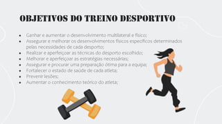 Objetivos do treino desportivo
● Ganhar e aumentar o desenvolvimento multilateral e físico;
● Assegurar e melhorar os desenvolvimentos físicos específicos determinados
pelas necessidades de cada desporto;
● Realizar e aperfeiçoar as técnicas do desporto escolhido;
● Melhorar e aperfeiçoar as estratégias necessárias;
● Assegurar e procurar uma preparação ótima para a equipa;
● Fortalecer o estado de saúde de cada atleta;
● Prevenir lesões;
● Aumentar o conhecimento teórico do atleta;
 
