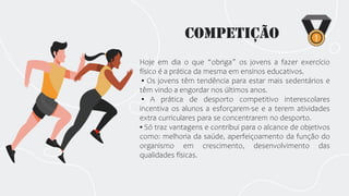 Competição
Hoje em dia o que “obriga” os jovens a fazer exercício
físico é a prática da mesma em ensinos educativos.
▪ Os jovens têm tendência para estar mais sedentários e
têm vindo a engordar nos últimos anos.
▪ A prática de desporto competitivo interescolares
incentiva os alunos a esforçarem-se e a terem atividades
extra curriculares para se concentrarem no desporto.
▪ Só traz vantagens e contribui para o alcance de objetivos
como: melhoria da saúde, aperfeiçoamento da função do
organismo em crescimento, desenvolvimento das
qualidades físicas.
 