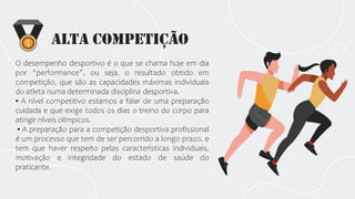 Alta Competição
O desempenho desportivo é o que se chama hoje em dia
por “performance”, ou seja, o resultado obtido em
competição, que são as capacidades máximas individuais
do atleta numa determinada disciplina desportiva.
▪ A nível competitivo estamos a falar de uma preparação
cuidada e que exige todos os dias o treino do corpo para
atingir níveis olímpicos.
▪ A preparação para a competição desportiva profissional
é um processo que tem de ser percorrido a longo prazo, e
tem que haver respeito pelas características individuais,
motivação e integridade do estado de saúde do
praticante.
 