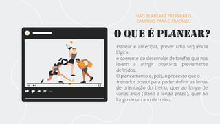 O que é planear?
Planear é antecipar, prever uma sequência
lógica
e coerente do desenrolar de tarefas que nos
levem a atingir objetivos previamente
definidos.
O planeamento é, pois, o processo que o
treinador possui para poder definir as linhas
de orientação do treino, quer ao longo de
vários anos (plano a longo prazo), quer ao
longo de um ano de treino.
NÃO PLANEAR É PREPARAR O
CAMINHO PARA O FRACASSO
 