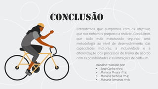 Conclusão
Entendemos que cumprimos com os objetivos
que nos tínhamos proposto a realizar. Concluímos
que tudo está estruturado segundo uma
metodologia ao nível de desenvolvimento das
capacidades motoras, a inclusividade e a
diferenciação dos processos de treino de acordo
com as possibilidades e as limitações de cada um.
Trabalho realizado por:
• José Cunha nº09;
• Mariana Moura nº13;
• Mariana Barbosa nº14;
• Mariana Semanas nº16;
 