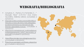 Webgrafia/Bibliografia
• Gonçalves, H. , Pacheco, R e Fernandes, S. – “
Educação Física” 10.º/11.º/12.º Anos Ensino
Secundário, Didáctica editora. (consultado a
25/02/2022);
• https://pt.scribd.com/document/488768607/
Metodos-e-meios-de-treino-mais-adequados-
ao-desenvolvimento-ou-manutencao-das-
diversas-capacidades-motoras (consultado a
25/02/2022);
• https://www.treinadores.pt/_multimedia/even
tos/ppt/planeamento_treino_vasconcelos_ra
poso.pdf (consultado a 25/02/2022);
• https://fitescola.dge.mec.pt/pagina.aspx?id=2
3 (consultado a 25/02/2022);
• https://www.pensador.com/frases_desportiva
s/ (consultado a 26/02/2022);
 