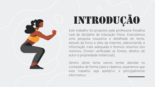 INTRODUção
Este trabalho foi proposto pela professora Rosalina
Leal da disciplina de Educação Física. Executamos
uma pesquisa exaustiva e detalhada do tema,
através de livros e sites da Internet, selecionando a
informação mais adequada e fizemos resumos dos
mesmos. (Foram verificadas as fontes, direitos de
autor e propriedade intelectual).
Dentro deste tema vamos tentar abordar os
conteúdos de forma clara e objetiva, esperamos que
este trabalho seja apelativo e principalmente
informativo.
 