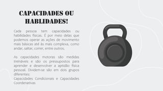 Capacidades ou
Hablidades!
Cada pessoa tem capacidades ou
habilidades físicas. É por meio delas que
podemos operar as ações de movimento
mais básicas até às mais complexa, como
andar, saltar, correr, entre outros.
As capacidades motoras são medidas
treináveis e são os pressupostos para
aprender e desenvolver a aptidão física
pessoal. Dividem-se são em dois grupos
diferentes:
Capacidades Condicionais e Capacidades
Coordenativas
 