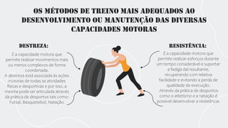 Os métodos de treino mais adequados ao
desenvolvimento ou manutenção das diversas
capacidades motoras
Destreza:
É a capacidade motora que
permite realizar movimentos mais
ou menos complexos de forma
coordenada.
A destreza está associada às ações
motoras de todas as atividades
físicas e desportivas e por isso, a
mesma pode ser articulada através
da prática de desportos tais como:
Futsal, Basquetebol, Natação.
Resistência:
É a capacidade motora que
permite realizar esforços durante
um tempo considerável e suportar
a fadiga daí resultante,
recuperando com relativa
facilidade e evitando a perda de
qualidade de execução.
Através da prática de desportos
como o atletismo e a natação é
possível desenvolver a resistência.
 