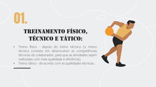 Treinamento Físico,
Técnico e Tático:
01.
• Treino físico - depois do treino técnico (o treino
técnico consiste em desenvolver as competências
técnicas do colaborador, para que as atividades sejam
realizadas com mais qualidade e eficiência).
• Treino tático - de acordo com as qualidades técnicas.
 