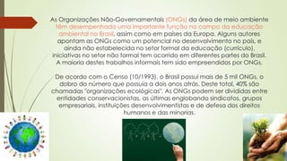 As Organizações Não-Governamentais (ONGs) da área de meio ambiente
têm desempenhado uma importante função no campo da educação
ambiental no Brasil, assim como em países da Europa. Alguns autores
apontam as ONGs como um potencial no desenvolvimento no país, e
ainda não estabelecida no setor formal da educação (currículo),
iniciativas no setor não formal tem ocorrido em diferentes partes do Brasil.
A maioria destes trabalhos informais tem sido empreendidos por ONGs.
De acordo com o Censo (10/1993), o Brasil possui mais de 5 mil ONGs, o
dobro do número que possuía a dois anos atrás. Deste total, 40% são
chamadas "organizações ecológicas". As ONGs podem ser divididas entre
entidades conservacionistas, as últimas englobando sindicatos, grupos
empresariais, instituições desenvolvimentistas e de defesa dos direitos
humanos e das minorias.
 