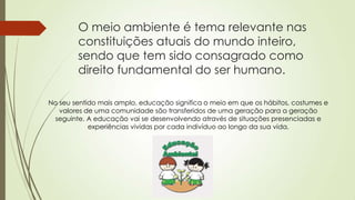 O meio ambiente é tema relevante nas
constituições atuais do mundo inteiro,
sendo que tem sido consagrado como
direito fundamental do ser humano.
No seu sentido mais amplo, educação significa o meio em que os hábitos, costumes e
valores de uma comunidade são transferidos de uma geração para a geração
seguinte. A educação vai se desenvolvendo através de situações presenciadas e
experiências vividas por cada indivíduo ao longo da sua vida.
 