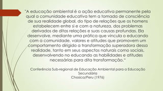 "A educação ambiental é a ação educativa permanente pela
qual a comunidade educativa tem a tomada de consciência
de sua realidade global, do tipo de relações que os homens
estabelecem entre si e com a natureza, dos problemas
derivados de ditas relações e suas causas profundas. Ela
desenvolve, mediante uma prática que vincula o educando
com a comunidade, valores e atitudes que promovem um
comportamento dirigido a transformação superadora dessa
realidade, tanto em seus aspectos naturais como sociais,
desenvolvendo no educando as habilidades e atitudes
necessárias para dita transformação.“
Conferência Sub-regional de Educação Ambiental para a Educação
Secundária
Chosica/Peru (1976)
 