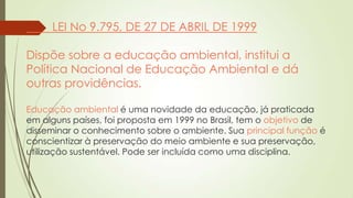 LEI No 9.795, DE 27 DE ABRIL DE 1999
Dispõe sobre a educação ambiental, institui a
Política Nacional de Educação Ambiental e dá
outras providências.
Educação ambiental é uma novidade da educação, já praticada
em alguns países, foi proposta em 1999 no Brasil, tem o objetivo de
disseminar o conhecimento sobre o ambiente. Sua principal função é
conscientizar à preservação do meio ambiente e sua preservação,
utilização sustentável. Pode ser incluída como uma disciplina.
 