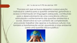 Art. 1o da Lei no 9.795 de abril de 1999
"Processo em que se busca despertar a preocupação
individual e coletiva para a questão ambiental, garantindo o
acesso à informação em linguagem adequada, contribuindo
para o desenvolvimento de uma consciência crítica e
estimulando o enfrentamento das questões ambientais e
sociais. Desenvolve-se num contexto de complexidade,
procurando trabalhar não apenas a mudança cultural, mas
também a transformação social, assumindo a crise ambiental
como uma questão ética e política."
 