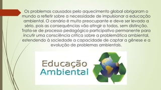 Os problemas causados pelo aquecimento global obrigaram o
mundo a refletir sobre a necessidade de impulsionar a educação
ambiental. O cenário é muito preocupante e deve ser levado a
sério, pois as consequências vão atingir a todos, sem distinção.
Trata-se de processo pedagógico participativo permanente para
incutir uma consciência crítica sobre a problemática ambiental,
estendendo à sociedade a capacidade de captar a gênese e a
evolução de problemas ambientais.
 