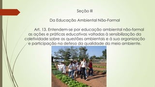 Seção III
Da Educação Ambiental Não-Formal
Art. 13. Entendem-se por educação ambiental não-formal
as ações e práticas educativas voltadas à sensibilização da
coletividade sobre as questões ambientais e à sua organização
e participação na defesa da qualidade do meio ambiente.
 