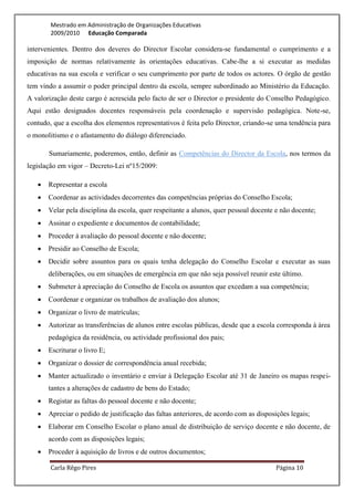 Mestrado em Administração de Organizações Educativas
        2009/2010 Educação Comparada

intervenientes. Dentro dos deveres do Director Escolar considera-se fundamental o cumprimento e a
imposição de normas relativamente às orientações educativas. Cabe-lhe a si executar as medidas
educativas na sua escola e verificar o seu cumprimento por parte de todos os actores. O órgão de gestão
tem vindo a assumir o poder principal dentro da escola, sempre subordinado ao Ministério da Educação.
A valorização deste cargo é acrescida pelo facto de ser o Director o presidente do Conselho Pedagógico.
Aqui estão designados docentes responsáveis pela coordenação e supervisão pedagógica. Note-se,
contudo, que a escolha dos elementos representativos é feita pelo Director, criando-se uma tendência para
o monolitismo e o afastamento do diálogo diferenciado.

       Sumariamente, poderemos, então, definir as Competências do Director da Escola, nos termos da
legislação em vigor – Decreto-Lei nº15/2009:

      Representar a escola
      Coordenar as actividades decorrentes das competências próprias do Conselho Escola;
      Velar pela disciplina da escola, quer respeitante a alunos, quer pessoal docente e não docente;
      Assinar o expediente e documentos de contabilidade;
      Proceder à avaliação do pessoal docente e não docente;
      Presidir ao Conselho de Escola;
      Decidir sobre assuntos para os quais tenha delegação do Conselho Escolar e executar as suas
       deliberações, ou em situações de emergência em que não seja possível reunir este último.
      Submeter à apreciação do Conselho de Escola os assuntos que excedam a sua competência;
      Coordenar e organizar os trabalhos de avaliação dos alunos;
      Organizar o livro de matrículas;
      Autorizar as transferências de alunos entre escolas públicas, desde que a escola corresponda à área
       pedagógica da residência, ou actividade profissional dos pais;
      Escriturar o livro E;
      Organizar o dossier de correspondência anual recebida;
      Manter actualizado o inventário e enviar à Delegação Escolar até 31 de Janeiro os mapas respei-
       tantes a alterações de cadastro de bens do Estado;
      Registar as faltas do pessoal docente e não docente;
      Apreciar o pedido de justificação das faltas anteriores, de acordo com as disposições legais;
      Elaborar em Conselho Escolar o plano anual de distribuição de serviço docente e não docente, de
       acordo com as disposições legais;
      Proceder à aquisição de livros e de outros documentos;

        Carla Rêgo Pires                                                                Página 10
 