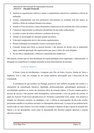Mestrado em Administração de Organizações Educativas
        2009/2010 Educação Comparada

      Analisar os requerimentos relativos a apoios e complementos educativos e estabelecer critérios de
       atribuição;
      Assinar, conjuntamente com dois professores intervenientes na avaliação final dos alunos, os
       boletins e fichas de avaliação Sumativa dos alunos;
      Assinar os livros de termos e outros documentos comprovativos da conclusão dos ciclos escolares;
      Comunicar superiormente as infracções disciplinares de que tenha conhecimento;
      Levantar os autos de notícia referentes a acidentes de serviço;
      Atender os encarregados de educação quando necessário;
      Velar pelo cumprimento da lei e das normas regulamentares;
      Prestar colaboração às instituições cívicas e associações de pais;
      Conceder licença para férias ao pessoal docente e não docente, de acordo com as disposições
       legais, mediante apreciação dos requerimentos que, para o efeito, lhe serão dirigidos;
      Na sua falta e impedimento, o Director é substituído pelo Subdirector.

Obviamente, teremos que ter uma distribuição de responsabilidades nesta organização e administração. A
delegação de competências é condição elementar ao bom funcionamento da estrutura.

                 O caso de Inglaterra

       O Reino Unido da Grã-Bretanha é composto pelo País de Gales; Escócia; Irlanda do Norte e
Inglaterra. Esta é, hoje, um exemplo de um estado moderno, preocupado com o bem-estar da sua
comunidade.

       À semelhança do que acontece em Portugal, procura-se uma melhoria da gestão nas escolas e o
afastamento da centralização educativa. Qualidade, profissionalização, aprendizagem permanente e
acessibilidade equitativa ao ensino são elementos chave da actuação inglesa. À Escola compete apoiar a
procura de sucesso e não permitir maus desempenhos, inclusivamente a nível de gestão das escolas. O
papel do National Professional Qualifications for Headship é primordial neste campo. Este projecto é
dirigido aos directores escolares ou candidatos a tal, e reflecte as preocupações do dia-a-dia escolar,
procurando espelhar-se na política nacional e no desempenho educacional. A crença de que poderão haver
escolas cada vez mais eficazes, leva estes estudos a considerar a hipótese de que a aposta na actuação dos
líderes e no seu desempenho, assim como no desempenho dos discentes poderão optimizar o sistema
educativo nacional.




        Carla Rêgo Pires                                                               Página 11
 