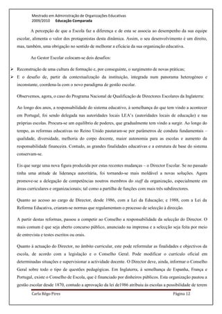 Mestrado em Administração de Organizações Educativas
           2009/2010 Educação Comparada

           A percepção de que a Escola faz a diferença e de esta se associa ao desempenho da sua equipe
   escolar, alimenta o valor dos protagonistas desta dinâmica. Assim, o seu desenvolvimento é um direito,
   mas, também, uma obrigação no sentido de melhorar a eficácia da sua organização educativa.

           Ao Gestor Escolar colocam-se dois desafios:

 Reconstrução de uma cultura de formação e, por conseguinte, o surgimento de novas práticas;
 E o desafio de, partir da contextualização da instituição, integrada num panorama heterogéneo e
   inconstante, coordena-la com o novo paradigma de gestão escolar.

   Observemos, agora, o caso do Programa Nacional de Qualificação de Directores Escolares da Inglaterra:

   Ao longo dos anos, a responsabilidade do sistema educativo, à semelhança do que tem vindo a acontecer
   em Portugal, foi sendo delegada nas autoridades locais LEA’s (autoridades locais de educação) e nas
   próprias escolas. Procura-se um equilíbrio de poderes, que gradualmente tem vindo a surgir. Ao longo do
   tempo, as reformas educativas no Reino Unido pautaram-se por parâmetros de conduta fundamentais –
   qualidade, diversidade, melhoria do corpo docente, maior autonomia para as escolas e aumento da
   responsabilidade financeira. Contudo, as grandes finalidades educativas e a estrutura de base do sistema
   conservam-se.

   Eis que surge uma nova figura produzida por estas recentes mudanças – o Director Escolar. Se no passado
   tinha uma atitude de liderança autoritária, foi tornando-se mais moldável a novas soluções. Agora
   promove-se a delegação de competências noutros membros do staff da organização, especialmente em
   áreas curriculares e organizacionais; tal como a partilha de funções com mais três subdirectores.

   Quanto ao acesso ao cargo de Director, desde 1986, com a Lei da Educação; e 1988, com a Lei da
   Reforma Educativa, criaram-se normas que regulamentam o processo de selecção à direcção.

   A partir destas reformas, passou a competir ao Conselho a responsabilidade da selecção do Director. O
   mais comum é que seja aberto concurso público, anunciado na imprensa e a selecção seja feita por meio
   de entrevista e testes escritos ou orais.

   Quanto à actuação do Director, no âmbito curricular, este pode reformular as finalidades e objectivos da
   escola, de acordo com a legislação e o Conselho Geral. Pode modificar o currículo oficial em
   determinadas situações e supervisionar a actividade docente. O Director deve, ainda, informar o Conselho
   Geral sobre todo o tipo de questões pedagógicas. Em Inglaterra, à semelhança de Espanha, França e
   Portugal, existe o Conselho de Escola, que é financiado por dinheiros públicos. Esta organização pautou a
   gestão escolar desde 1870, contudo a aprovação da lei de1986 atribuiu às escolas a possibilidade de terem
           Carla Rêgo Pires                                                                Página 12
 