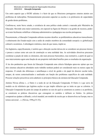 Mestrado em Administração de Organizações Educativas
          2009/2010 Educação Comparada

Um outro aspecto que a OCDE salienta é o facto de que os Directores portugueses estarem atentos aos
problemas de indisciplina. Permanentemente procuram capacitar as escolas e os professores de capacidades
de gestão destes problemas.

Confirma-se, neste breve estudo, a existência de uma política ainda central e marcada pelo Ministério da
Educação. Havendo uma maior autonomia, em especial na figura do Director e na gestão de recursos, poder-
se-á mais facilmente solidificar a liderança administrativa e pedagógica nas escolas portuguesas.

Presentemente, a Educação Comparada enfrenta recentes desafios: as problemáticas educativas transculturais;
o esbatimento dos Estado-nação com a união de estados membros da comunidade europeia e a globalização
cultural e económica. A abordagem sistémica, mais do que nunca, impõe-se.

Em Inglaterra, especificamente, é notório que a direcção escolar deixou de se considerar um processo técnico
e passou a actuar como um acto de construção se uma realidade lata. As actividades directivas procuram
coordenar a junção de todos os elementos, não num processo burocrático, mas normativo, a partir do qual os
seus intervenientes agem uma função de um propósito individual benéfico para os resultados da organização.

À luz dos parâmetros que fazem da Educação Comparada uma ciência fidedigna apraz-me opinar que nos
dois sistemas educativos abordados neste trabalho nenhum poderá ser considerado mais ou menos capaz de
respostas. O estudo das diferenças e semelhanças a nível de gestão e do papel do director escolar terão,
sempre, de serem contextualizados e analisados em função dos problemas específicos de cada realidade.
Procurar soluções prescritivas seria adulterar os princípios básicos da estrutura da Educação Comparada.

António Nóvoa afirma «…o Outro é a razão de ser da Educação Comparada. O Outro é o que serve de
modelo ou de referência que legitima acções ou que impõe silêncios que se imita ou que se coloniza. A
Educação Comparada faz parte do campo de poderes no seio do qual se constroem os centros e as periferias,
se constroem as práticas discursivas que consagram os sentidos e definem os limites. As práticas
comparativas ajudam a difundir, a nível mundial, um modelo de escola que se desenvolveu na Europa, mas se
tornou universal…». (Nóvoa, 1998,p.51-52).




          Carla Rêgo Pires                                                                Página 15
 