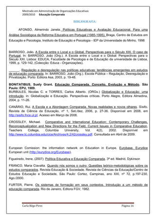 Mestrado em Administração de Organizações Educativas
         2009/2010 Educação Comparada

                                                 BIBLIOGRAFIA:

      AFONSO, Almerindo Janela. Políticas Educativas e Avaliação Educacional. Para uma
Análise Sociológica da Reforma Educativa em Portugal (1985-1995). Braga, Centro de Estudos em
Educação e Psicologia, Instituto de Educação e Psicologia - IEP da Universidade do Minho, 1998


BARROSO, João. A Escola entre o Local e o Global. Perspectivas para o Século XXI. O caso de
Portugal. In: BARROSO, João (Org.). A Escola entre o Local e o Global: Perspectivas para o
Século XXI. Lisboa: EDUCA, Faculdade de Psicologia e de Educação da universidade de Lisboa,
1999, p. 129-142, (Colecção: Educa - Organizações).

______. Regulação e desregulação nas políticas educativas: tendências emergentes em estudos
de educação comparada. In: BARROSO, João (Org.). Escola Pública – Regulação, Desregulação e
Privatização. Porto: Editora Asa, 2003, p. 19-48.

BONITATIBUS, Suely Grant. Educação Comparada. Conceito, Evolução e Método. São
Paulo: EPU, 1989.
BURBULES, Nicolas C. e TORRES, Carlos Alberto. (ORGs.) Globalização e Educação: uma
introdução. in: Globalização e Educação. Perspectivas críticas. Porto Alegre, Editora Almedina,
2004, p. 11-26.

CANÁRIO, Rui. A Escola e a Abordagem Comparada. Novas realidades e novos olhares. Sísifo.
Revista de Ciência da Educação, nº 1, Set./dez, 2006, p. 27-36. Disponível em 2008, em
http://sisifo.fnce.ul.pt. Acesso em Março de 2008.

CROSSLEY, Michael. Comparative and International Education: Contemporary Challenges,
Reconceptualization and New Directions for the Field. Current Issues in Comparative Education,
Teachers      College,   Columbia      University,    Vol.    4(2),   2002.     Disponível em
http://www.tc.columbia.edu/cice/Archives/4.2/42crossley.pdf. Consultada em Abril de 2009.



European Comission: the information network on Education in Europe. Eurybase. Eurydice
European unit (http://eurydice.org/Eurybase).

Figueiredo, Irene, (2007): Política Educativa e Educação Comparada. 3ª ed. Madrid, Dykinson

FRANCO, Maria Ciavatta. Quando nós somos o outro: Questões teórico-metodológicas sobre os
estudos comparados. Revista Educação & Sociedade. Revista de Ciências da Educação/Centro de
Estudos Educação e Sociedade, São Paulo: Cortez, Campinas, ano XXI, nº 72, p.197-230,
Ago./2000.

FURTER, Pierre. Os sistemas de formação em seus contextos. Introdução a um método de
educação comparada. Rio de Janeiro, Editora FGV, 1982.




         Carla Rêgo Pires                                                     Página 16
 