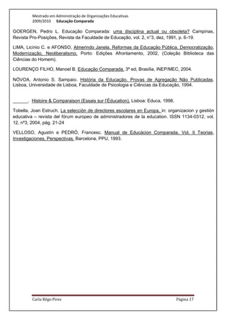 Mestrado em Administração de Organizações Educativas
         2009/2010 Educação Comparada

GOERGEN, Pedro L. Educação Comparada: uma disciplina actual ou obsoleta? Campinas,
Revista Pro-Posições, Revista da Faculdade de Educação, vol. 2, n°3, dez, 1991, p. 6-19.

LIMA, Licínio C. e AFONSO, Almerindo Janela. Reformas da Educação Pública. Democratização,
Modernização, Neoliberalismo. Porto: Edições Afrontamento, 2002, (Coleção Biblioteca das
Ciências do Homem).

LOURENÇO FILHO, Manoel B. Educação Comparada. 3ª ed, Brasília, INEP/MEC, 2004.

NÓVOA, Antonio S. Sampaio. História da Educação. Provas de Agregação Não Publicadas.
Lisboa, Universidade de Lisboa, Faculdade de Psicologia e Ciências da Educação, 1994.


______. Histoire & Comparaison (Essais sur l’Éducation). Lisboa: Educa, 1998.

Tobella, Joan Estruch, La selección de directores escolares en Europa, in: organizacion y gestión
educativa – revista del fórum europeo de administradores de la education. ISSN 1134-0312, vol.
12, nº3, 2004, pág. 21-24

VELLOSO, Agustín e PEDRÓ, Francesc. Manual de Educácion Comparada. Vol. II Teorias,
Investigaciones, Perspectivas. Barcelona, PPU, 1993.




         Carla Rêgo Pires                                                       Página 17
 