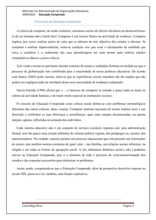 Mestrado em Administração de Organizações Educativas
        2009/2010 Educação Comparada

                  O Conceito de Educação Comparada

   A ciência de comparar, de modo sistémico, estruturas sociais de fulcral relevância no desenvolvimen-
to do ser humano não é tarefa fácil. Comparar é um recurso básico na actividade de conhecer. Comparar
implica, por vezes, realizar juízos de valor que se afastam do real objectivo dos estudos a efectuar. Se
comparar é analisar imparcialmente, torna-se condição sine qua none o afastamento da realidade que
cerca o estudioso e o isolamento das suas aprendizagens até estar pronto para realizar estudos
comparativos alheios a juízos críticos.

   Tem vindo a tornar-se pertinente abordar sistemas de ensino e realidades distintas na medida em que o
processo de globalização tem contribuído para a necessidade de novas políticas educativas. De acordo
com Santos (2002) pode, mesmo, dizer-se que as experiências sociais mundiais são tão amplas que não
podem ser negligenciadas na satisfação dessa nova necessidade de mudança a adaptação.

   Garcia Garrido (1996) afirma que «… o interesse de comparar se estende a quase todas as áreas ou
esferas da actividade humana, e de modo muito especial às instituições sociais».

   O conceito de Educação Comparada como ciência social debata-se com problemas metodológicos
diferentes das outras ciências, ditas, exactas. Comparar sistemas nacionais de ensino implica fazer a sua
descrição e confrontar as suas diferenças e semelhanças, quer estas estejam documentadas, ou apenas
estejam, apenas, reflectidas na actuação dos indivíduos.

   Cada sistema educativo não é um conjunto de serviços escolares impostos por uma administração
formal; nem tão pouco uma criação arbitrária do sistema político vigente, dos pedagogos ou, mesmo, dos
administradores. Na verdade, estamos perante um processo educacional que está presente nas instituições
de ensino, mas também noutras estruturas de igual valor – nas famílias, nas relações sociais informais, na
religião e em todas as formas de agregação social. A isto chamamos dinâmica social e não a podemos
relevar na Educação Comparada, pois é o alimento de todo o processo de crescimento/mutação dos
estudos e das respostas necessárias para minimizar os problemas.

   Assim sendo, compreende-se que a Educação Comparada, além da perspectiva descritiva imposta no
século XIX, passa-se a ter, também, uma função explicativa.




        Carla Rêgo Pires                                                                Página 3
 