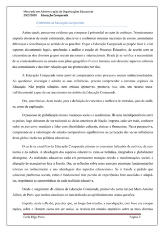 Mestrado em Administração de Organizações Educativas
        2009/2010 Educação Comparada

                  O Método da Educação Comparada

       Assim sendo, parece-nos evidente que comparar é primordial no acto de conhecer. Primeiramente
importa observar de modo estruturado, descrever e confrontar sistemas nacionais de ensino, assinalando
diferenças e semelhanças no sentido de os perceber. O que a Educação Comparada se propõe fazer é, com
suportes documentais legais, aprofundar a análise e estudo do Processo Educativo, de acordo com as
circunstâncias dos diversos grupos sociais nacionais e internacionais. Desde já se verifica a necessidade
de se contextualizarem os estudos num plano geográfico físico e humano, sem descurar aspectos culturais
das comunidades e das inter-relações que são promovidas por elas.

       A Educação Comparada torna possível compreender estes processos sociais institucionalizados.
Ao questionar, investigar e admitir as suas influências, procura compreender a estrutura orgânica da
Educação. Não propõe soluções, nem críticas opinativas; promove, isso sim, um recurso mate-
rial/documental capaz de esclarecimentos no âmbito da Educação Comparada

       Ora, contribui-se, deste modo, para a definição de conceitos e melhoria de métodos, quer de análi-
se, como de explicação.

       O processo de globalização trouxe mudanças sociais e académicas. Há uma interdependência entre
os países, logo deixaram de ser racionais as ideias anteriores de Nação. Importa, cada vez mais, conhecer
todos os parceiros mundiais e lidar com pluralidades culturais, étnicas e financeiras. Nesta perspectiva,
compreende-se a valorização de estudos comparativos significativos na percepção das várias influências
desta globalização nas políticas educativas.

       O carácter científico da Educação Comparada esbateu os contornos balizados da política, da eco-
nomia e da cultura. A abordagem dos aspectos educativos torna-se holística, integradora e globalmente
abrangente. As realidades educativas estão em permanente mutação devido a transformações sociais e
alteração de expectativas face à Escola. Ora, as reflexões sobre estes aspectos permitem fundamentações
teóricas no conhecimento e nas abordagens dos aspectos educacionais. Se à Escola é pedido que
solucione problemas sociais, então é fundamental tirar partido de experiências bem sucedidas e adaptá-
las, respeitando as características de cada realidade educativa.

       Desde o surgimento da ciência da Educação Comparada, promovida como tal por Marc-Antoine
Jullien, de Paris, que muitos estudiosos se tem dedicado ao aprofundamento destas questões.

       Importa, nesta reflexão, perceber que, ao longo dos séculos, a investigação, com base em compa-
rações, sobre o Homem como um ser social, se revelou em estudos empíricos sobre as mais diversas

        Carla Rêgo Pires                                                               Página 5
 