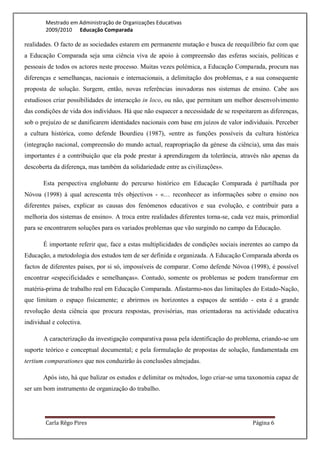 Mestrado em Administração de Organizações Educativas
        2009/2010 Educação Comparada

realidades. O facto de as sociedades estarem em permanente mutação e busca de reequilíbrio faz com que
a Educação Comparada seja uma ciência viva de apoio à compreensão das esferas sociais, políticas e
pessoais de todos os actores neste processo. Muitas vezes polémica, a Educação Comparada, procura nas
diferenças e semelhanças, nacionais e internacionais, a delimitação dos problemas, e a sua consequente
proposta de solução. Surgem, então, novas referências inovadoras nos sistemas de ensino. Cabe aos
estudiosos criar possibilidades de interacção in loco, ou não, que permitam um melhor desenvolvimento
das condições de vida dos indivíduos. Há que não esquecer a necessidade de se respeitarem as diferenças,
sob o prejuízo de se danificarem identidades nacionais com base em juízos de valor individuais. Perceber
a cultura histórica, como defende Bourdieu (1987), «entre as funções possíveis da cultura histórica
(integração nacional, compreensão do mundo actual, reapropriação da génese da ciência), uma das mais
importantes é a contribuição que ela pode prestar à aprendizagem da tolerância, através não apenas da
descoberta da diferença, mas também da solidariedade entre as civilizações».

       Esta perspectiva englobante do percurso histórico em Educação Comparada é partilhada por
Nóvoa (1998) à qual acrescenta três objectivos - «… reconhecer as informações sobre o ensino nos
diferentes países, explicar as causas dos fenómenos educativos e sua evolução, e contribuir para a
melhoria dos sistemas de ensino». A troca entre realidades diferentes torna-se, cada vez mais, primordial
para se encontrarem soluções para os variados problemas que vão surgindo no campo da Educação.

       É importante referir que, face a estas multiplicidades de condições sociais inerentes ao campo da
Educação, a metodologia dos estudos tem de ser definida e organizada. A Educação Comparada aborda os
factos de diferentes países, por si só, impossíveis de comparar. Como defende Nóvoa (1998), é possível
encontrar «especificidades e semelhanças». Contudo, somente os problemas se podem transformar em
matéria-prima de trabalho real em Educação Comparada. Afastarmo-nos das limitações do Estado-Nação,
que limitam o espaço fisicamente; e abrirmos os horizontes a espaços de sentido - esta é a grande
revolução desta ciência que procura respostas, provisórias, mas orientadoras na actividade educativa
individual e colectiva.

       A caracterização da investigação comparativa passa pela identificação do problema, criando-se um
suporte teórico e conceptual documental; e pela formulação de propostas de solução, fundamentada em
tertium comparationes que nos conduzirão às conclusões almejadas.

       Após isto, há que balizar os estudos e delimitar os métodos, logo criar-se uma taxonomia capaz de
ser um bom instrumento de organização do trabalho.




        Carla Rêgo Pires                                                               Página 6
 