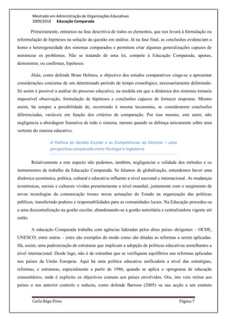 Mestrado em Administração de Organizações Educativas
         2009/2010 Educação Comparada

         Primeiramente, entramos na fase descritiva de todos os elementos, que nos levará à formulação ou
reformulação de hipóteses na solução da questão em análise. Já na fase final, as conclusões evidenciam a
homo e heterogeneidade dos sistemas comparados e permitem criar algumas generalizações capazes de
minimizar os problemas. Não se tratando de uma lei, compete à Educação Comparada, apenas,
demonstrar, ou confirmar, hipóteses.

         Aliás, como defende Brian Holmes, o objectivo dos estudos comparativos cinge-se a apresentar
considerações concretas de um determinado período de tempo cronológico, necessariamente delimitado.
Só assim é possível a análise do processo educativo, na medida em que a dinâmica dos sistemas tornaria
impossível observação, formulação de hipóteses e conclusões capazes de fornecer respostas. Mesmo
assim, há sempre a possibilidade de, recorrendo à mesma taxonomia, se considerarem conclusões
diferenciadas, variáveis em função dos critérios de comparação. Por isso mesmo, este autor, não
negligencia a abordagem Sumativa de todo o sistema, mesmo quando se debruça unicamente sobre uma
vertente do sistema educativo.

                   A Política de Gestão Escolar e as Competências do Director – uma
                   perspectiva comparada entre Portugal e Inglaterra

         Relativamente a este aspecto não podemos, também, negligenciar a validade dos métodos e os
instrumentos de trabalho da Educação Comparada. Se falamos de globalização, entendemos haver uma
dinâmica económica, política, cultural e educativa influente a nível nacional e internacional. As mudanças
económicas, sociais e culturais vividas presentemente a nível mundial, juntamente com o surgimento de
novas tecnologias da comunicação trouxe novas actuações do Estado na organização das políticas
públicas, transferindo poderes e responsabilidades para as comunidades locais. Na Educação procedeu-se
a uma descentralização na gestão escolar, abandonando-se a gestão autoritária e centralizadora vigente até
então.

         A educação Comparada trabalha com agências lideradas pelos ditos países dirigentes – OCDE,
UNESCO; entre outras – estes são exemplos do modo como são ditadas as reformas a serem aplicadas.
Há, assim, uma padronização de estruturas que implicam a adopção de políticas educativas semelhantes a
nível internacional. Desde logo, não é de estranhar que se verifiquem equilíbrios nas reformas aplicadas
nos países da União Europeia. Aqui há uma política educativa unificadora a nível das estratégias,
reformas, e estruturas, especialmente a partir de 1986, quando se aplica o «programa de educação
comunitário», onde é explicito os objectivos comuns aos países envolvidos. Ora, isto veio retirar aos
países o seu anterior controlo e reduziu, como defende Barroso (2005) «a sua acção a um estatuto


         Carla Rêgo Pires                                                               Página 7
 