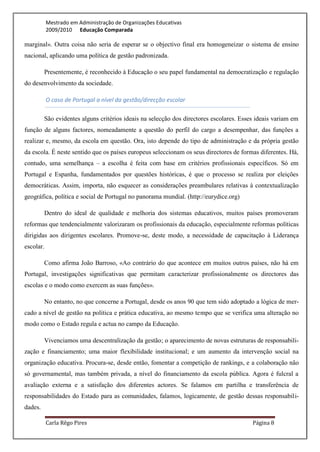 Mestrado em Administração de Organizações Educativas
           2009/2010 Educação Comparada

marginal». Outra coisa não seria de esperar se o objectivo final era homogeneizar o sistema de ensino
nacional, aplicando uma política de gestão padronizada.

         Presentemente, é reconhecido à Educação o seu papel fundamental na democratização e regulação
do desenvolvimento da sociedade.

           O caso de Portugal a nível da gestão/direcção escolar

         São evidentes alguns critérios ideais na selecção dos directores escolares. Esses ideais variam em
função de alguns factores, nomeadamente a questão do perfil do cargo a desempenhar, das funções a
realizar e, mesmo, da escola em questão. Ora, isto depende do tipo de administração e da própria gestão
da escola. É neste sentido que os países europeus seleccionam os seus directores de formas diferentes. Há,
contudo, uma semelhança – a escolha é feita com base em critérios profissionais específicos. Só em
Portugal e Espanha, fundamentados por questões históricas, é que o processo se realiza por eleições
democráticas. Assim, importa, não esquecer as considerações preambulares relativas à contextualização
geográfica, política e social de Portugal no panorama mundial. (http://eurydice.org)

         Dentro do ideal de qualidade e melhoria dos sistemas educativos, muitos países promoveram
reformas que tendencialmente valorizaram os profissionais da educação, especialmente reformas políticas
dirigidas aos dirigentes escolares. Promove-se, deste modo, a necessidade de capacitação à Liderança
escolar.

         Como afirma João Barroso, «Ao contrário do que acontece em muitos outros países, não há em
Portugal, investigações significativas que permitam caracterizar profissionalmente os directores das
escolas e o modo como exercem as suas funções».

         No entanto, no que concerne a Portugal, desde os anos 90 que tem sido adoptado a lógica de mer-
cado a nível de gestão na política e prática educativa, ao mesmo tempo que se verifica uma alteração no
modo como o Estado regula e actua no campo da Educação.

         Vivenciamos uma descentralização da gestão; o aparecimento de novas estruturas de responsabili-
zação e financiamento; uma maior flexibilidade institucional; e um aumento da intervenção social na
organização educativa. Procura-se, desde então, fomentar a competição de rankings, e a colaboração não
só governamental, mas também privada, a nível do financiamento da escola pública. Agora é fulcral a
avaliação externa e a satisfação dos diferentes actores. Se falamos em partilha e transferência de
responsabilidades do Estado para as comunidades, falamos, logicamente, de gestão dessas responsabili-
dades.

           Carla Rêgo Pires                                                              Página 8
 
