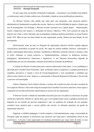 Mestrado em Administração de Organizações Educativas
        2009/2010 Educação Comparada

       Eis que surge mais um desafio à Educação Comparada – reestruturar o seu trabalho nesta dinâmi-
ca institucional, onde o Estado coabita com a Sociedade, criando-se novas problemáticas educativas.

       Ao Director Escolar é-lhe pedido que saiba gerir esta interacção, estas parcerias político-
administrativas fundamentais na gestão das escolas. Apela-se a uma flexibilidade de papéis e funções que
tem de desempenhar. Em Portugal, o Director Escolar concentra em si quatro papéis – Administrador;
Gestor; «Supervisor dos alunos»; e «Educador de alunos». (Barroso, 1995). Este conceito do cargo de
director tem vindo a sofrer alterações que acompanham mudanças políticas pertinentes na nossa história
desde 1974. Mais do que um título dentro de uma organização escolar, falamos de uma função, de um
desempenho.

       Efectivamente, antes de mais, ao dirigente da organização educativa são-lhe exigidas algumas
características primordiais na gestão da escola. Ser capaz de realizar trabalho colectivo, valorizando a
gestão e participação democrática; articular e mediatizar as diferentes estruturas internas e externas, como
já referi; estimular as acções positivas; e, fundamentalmente, conhecer as dinâmicas técnicas,
pedagógicas, administrativas, financeiras e legislativas. A sua liderança democrática depende da
credibilidade que tem na comunidade, elemento primordial na resolução de problemas.

       A eleição do Director Escolar passa pelo concurso democrático entre pares. A sua candidatura é
aprovada pelo Conselho Geral Transitório. Após verificados todos os requisitos e a audição presencial do
candidato, procede-se à votação a nível de Escola/Agrupamento e será considerado o candidato que
obtiver maior número de votos. Segue-se a comunicação à Direcção Regional de Educação a fim de todo
o processo ser homologado.

       Liderar, Organizar, Gerir relações internas e externas são as palavras-chave de toda a actuação do
novo papel do Director. Não muito longe da actuação dos Conselhos Executivos anteriores, temos agora o
surgimento de um líder profissional, determinante no sucesso da sua organização.

       O Director Escolar é dotado da autoridade necessária para por em prática as directrizes do poder
central que representa. Saliente-se, apesar disso, que o seu mandato pode cessar a qualquer momento por
despacho de um membro do governo responsável e que, na sequência da avaliação da sua actuação,
considere haver prejuízo para o serviço público das escolas, ou alteração pejorativa da gestão da
organização educativa.

       Organizar o trabalho pedagógico é tarefa complexa. Concomitantemente, surge a necessidade de
formação capaz de preparar os professores que assumem este cargo para o desempenho eficaz da sua
performance. A Escola é uma organização em mudança permanente que exige muito de todos os seus
        Carla Rêgo Pires                                                                 Página 9
 